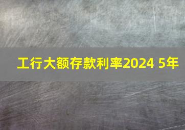 工行大额存款利率2024 5年